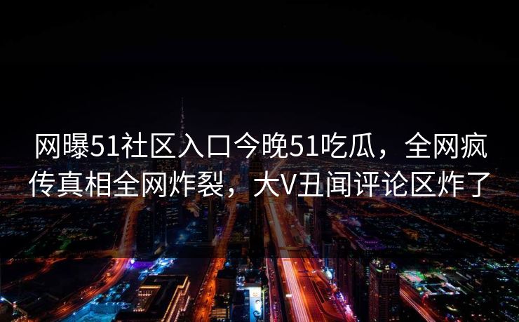 网曝51社区入口今晚51吃瓜，全网疯传真相全网炸裂，大V丑闻评论区炸了