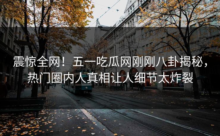 震惊全网！五一吃瓜网刚刚八卦揭秘，热门圈内人真相让人细节太炸裂