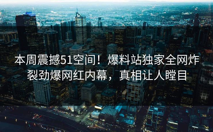 本周震撼51空间！爆料站独家全网炸裂劲爆网红内幕，真相让人瞠目