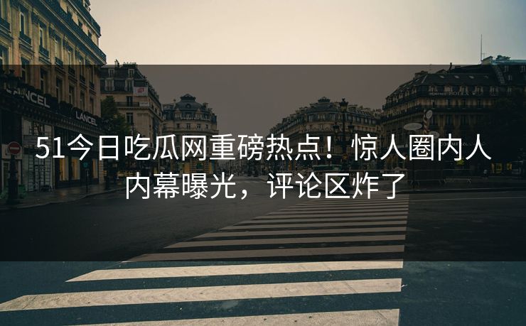 51今日吃瓜网重磅热点！惊人圈内人内幕曝光，评论区炸了