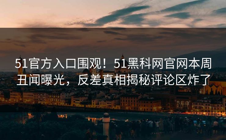 51官方入口围观！51黑科网官网本周丑闻曝光，反差真相揭秘评论区炸了