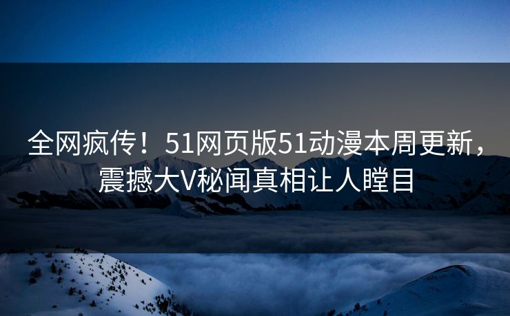 全网疯传！51网页版51动漫本周更新，震撼大V秘闻真相让人瞠目