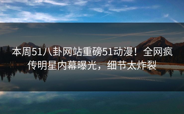 本周51八卦网站重磅51动漫！全网疯传明星内幕曝光，细节太炸裂