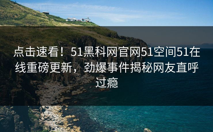 点击速看！51黑科网官网51空间51在线重磅更新，劲爆事件揭秘网友直呼过瘾