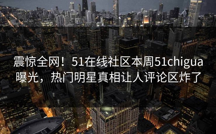 震惊全网！51在线社区本周51chigua曝光，热门明星真相让人评论区炸了