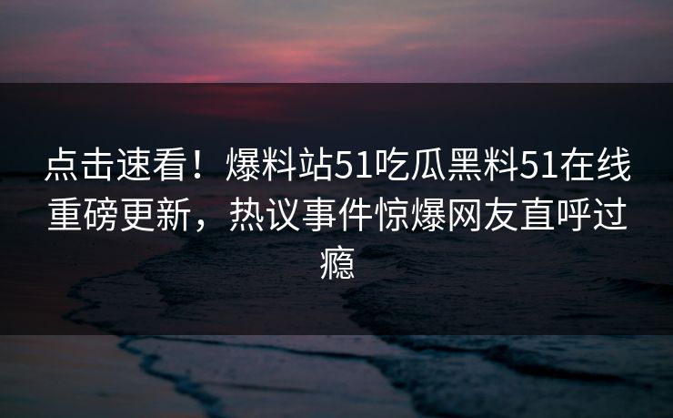 点击速看！爆料站51吃瓜黑料51在线重磅更新，热议事件惊爆网友直呼过瘾