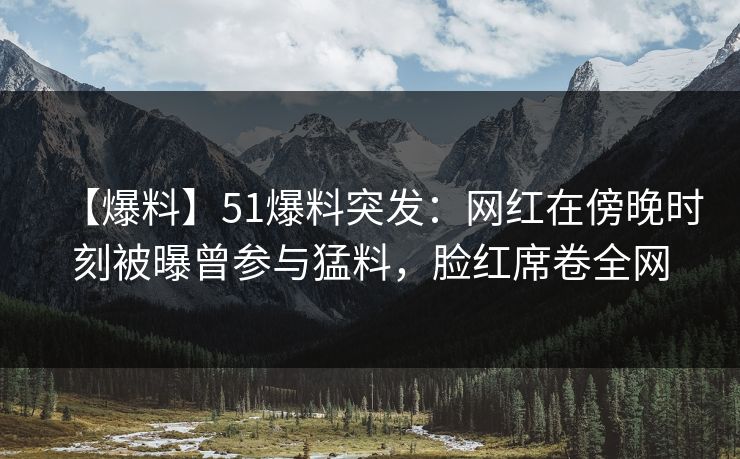 【爆料】51爆料突发：网红在傍晚时刻被曝曾参与猛料，脸红席卷全网