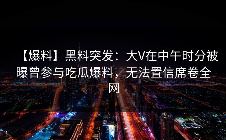 【爆料】黑料突发：大V在中午时分被曝曾参与吃瓜爆料，无法置信席卷全网