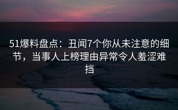 51爆料盘点：丑闻7个你从未注意的细节，当事人上榜理由异常令人羞涩难挡