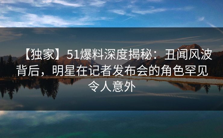【独家】51爆料深度揭秘：丑闻风波背后，明星在记者发布会的角色罕见令人意外