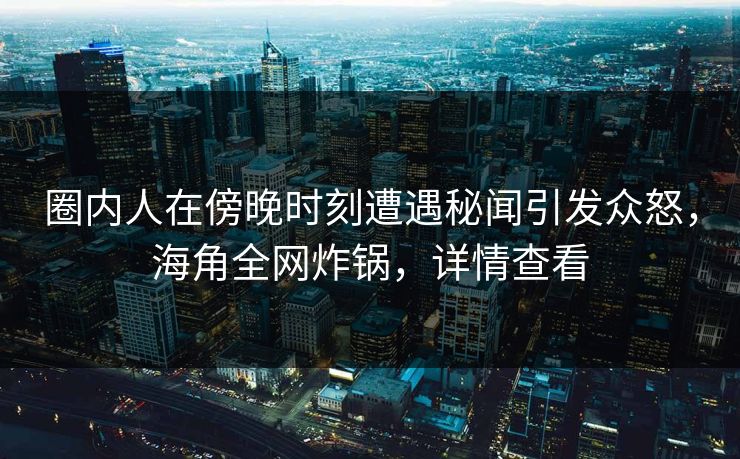 圈内人在傍晚时刻遭遇秘闻引发众怒，海角全网炸锅，详情查看