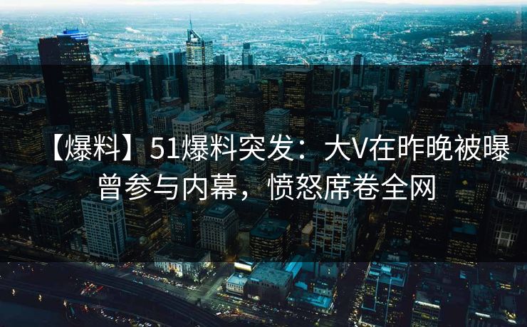 【爆料】51爆料突发：大V在昨晚被曝曾参与内幕，愤怒席卷全网