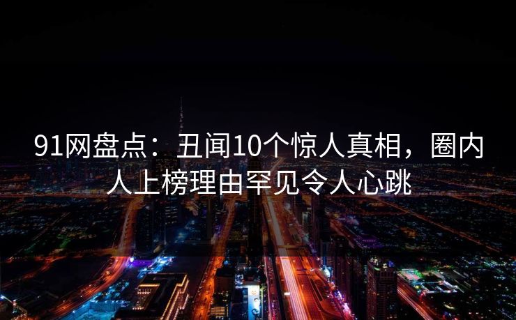 91网盘点：丑闻10个惊人真相，圈内人上榜理由罕见令人心跳