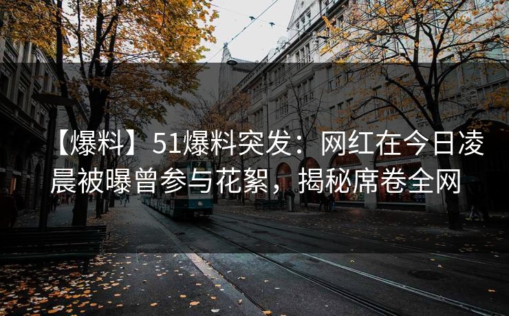 【爆料】51爆料突发：网红在今日凌晨被曝曾参与花絮，揭秘席卷全网