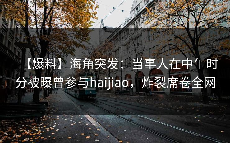 【爆料】海角突发：当事人在中午时分被曝曾参与haijiao，炸裂席卷全网
