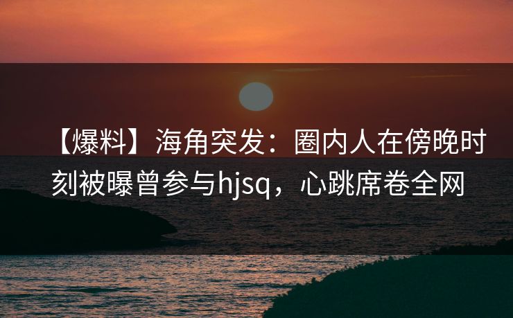 【爆料】海角突发：圈内人在傍晚时刻被曝曾参与hjsq，心跳席卷全网
