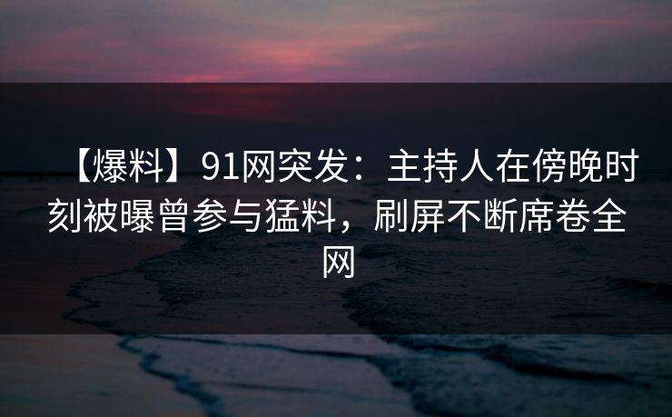 【爆料】91网突发：主持人在傍晚时刻被曝曾参与猛料，刷屏不断席卷全网