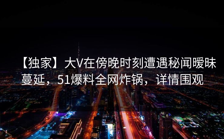 【独家】大V在傍晚时刻遭遇秘闻暧昧蔓延，51爆料全网炸锅，详情围观