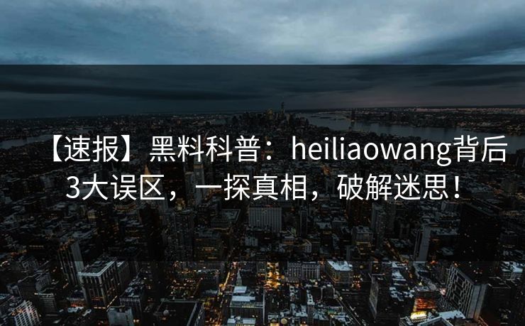 【速报】黑料科普：heiliaowang背后3大误区，一探真相，破解迷思！