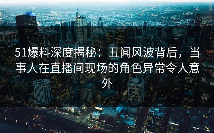 51爆料深度揭秘：丑闻风波背后，当事人在直播间现场的角色异常令人意外