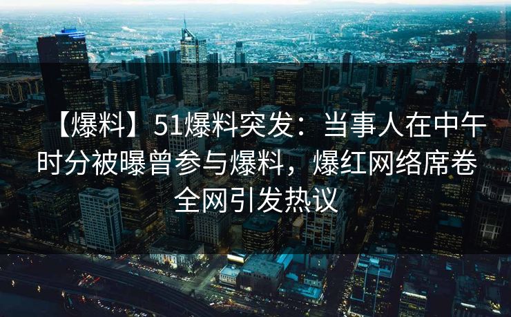 【爆料】51爆料突发：当事人在中午时分被曝曾参与爆料，爆红网络席卷全网引发热议