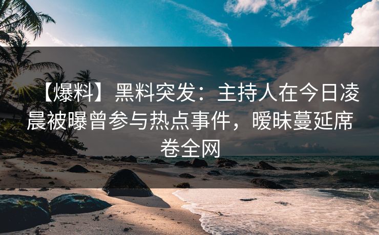 【爆料】黑料突发：主持人在今日凌晨被曝曾参与热点事件，暧昧蔓延席卷全网