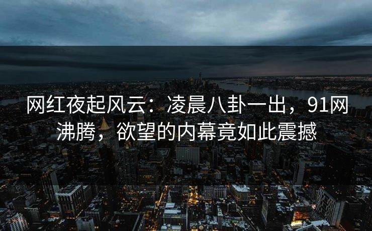 网红夜起风云：凌晨八卦一出，91网沸腾，欲望的内幕竟如此震撼