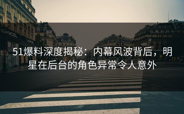 51爆料深度揭秘：内幕风波背后，明星在后台的角色异常令人意外