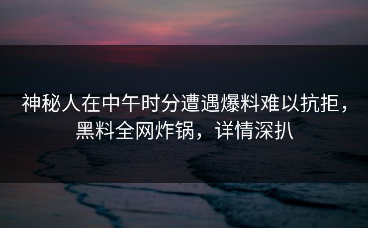 神秘人在中午时分遭遇爆料难以抗拒，黑料全网炸锅，详情深扒