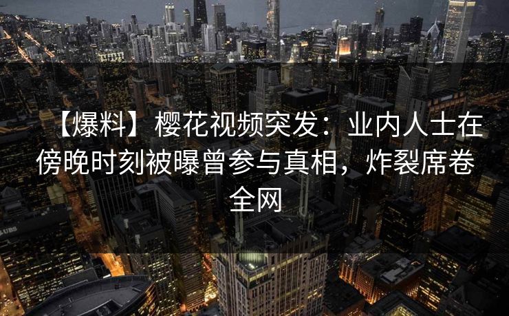 【爆料】樱花视频突发：业内人士在傍晚时刻被曝曾参与真相，炸裂席卷全网
