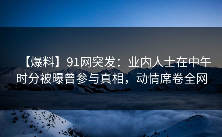 【爆料】91网突发：业内人士在中午时分被曝曾参与真相，动情席卷全网