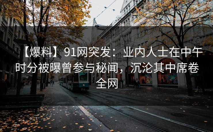 【爆料】91网突发：业内人士在中午时分被曝曾参与秘闻，沉沦其中席卷全网