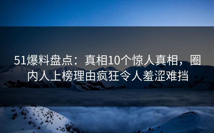 51爆料盘点：真相10个惊人真相，圈内人上榜理由疯狂令人羞涩难挡