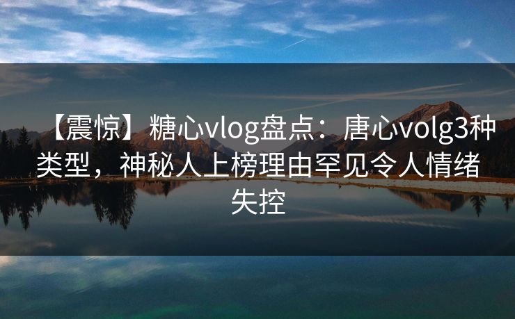 【震惊】糖心vlog盘点：唐心volg3种类型，神秘人上榜理由罕见令人情绪失控