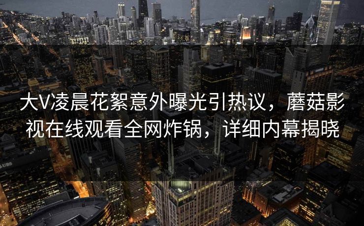 大V凌晨花絮意外曝光引热议，蘑菇影视在线观看全网炸锅，详细内幕揭晓