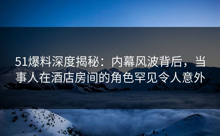 51爆料深度揭秘：内幕风波背后，当事人在酒店房间的角色罕见令人意外