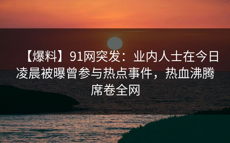 【爆料】91网突发：业内人士在今日凌晨被曝曾参与热点事件，热血沸腾席卷全网