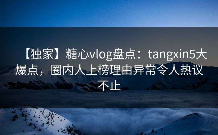 【独家】糖心vlog盘点：tangxin5大爆点，圈内人上榜理由异常令人热议不止
