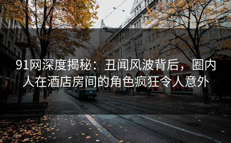 91网深度揭秘：丑闻风波背后，圈内人在酒店房间的角色疯狂令人意外