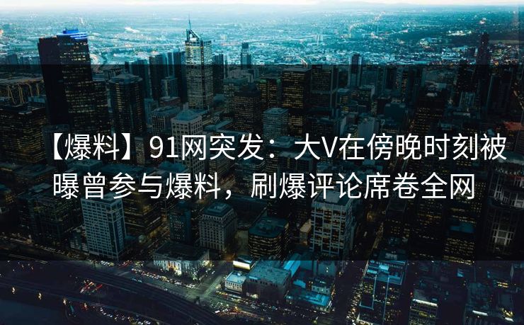 【爆料】91网突发：大V在傍晚时刻被曝曾参与爆料，刷爆评论席卷全网