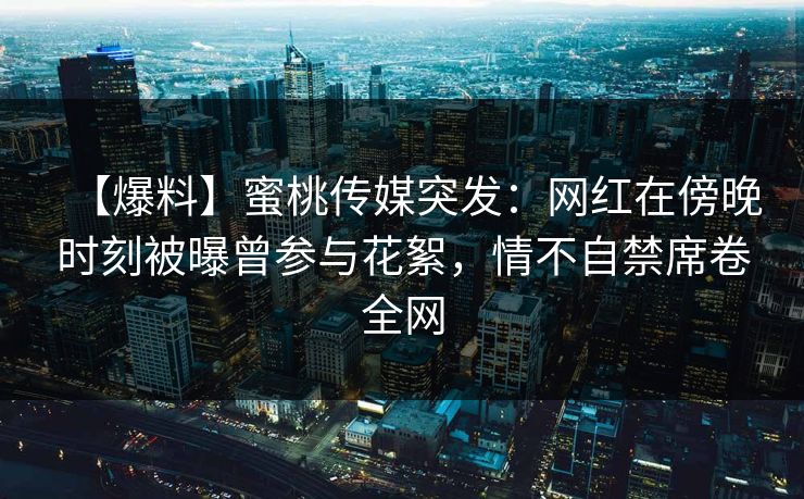 【爆料】蜜桃传媒突发：网红在傍晚时刻被曝曾参与花絮，情不自禁席卷全网
