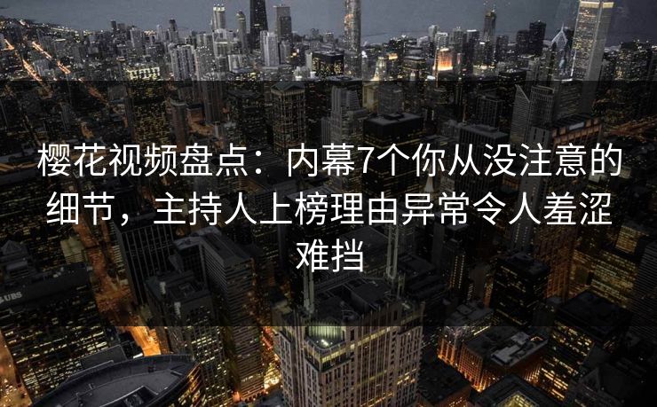 樱花视频盘点：内幕7个你从没注意的细节，主持人上榜理由异常令人羞涩难挡