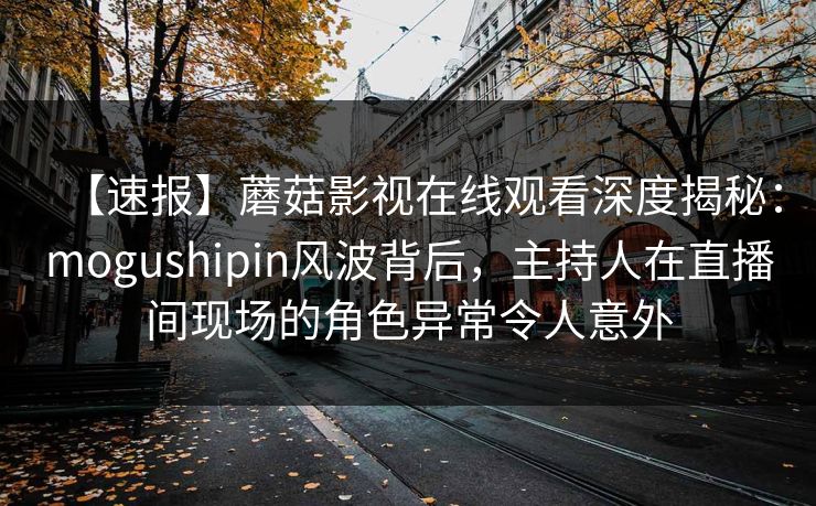 【速报】蘑菇影视在线观看深度揭秘：mogushipin风波背后，主持人在直播间现场的角色异常令人意外