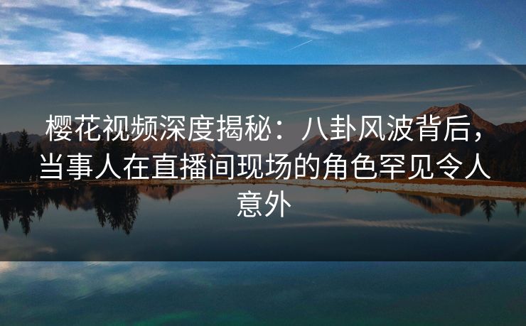 樱花视频深度揭秘：八卦风波背后，当事人在直播间现场的角色罕见令人意外