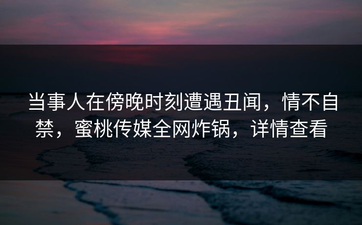 当事人在傍晚时刻遭遇丑闻，情不自禁，蜜桃传媒全网炸锅，详情查看