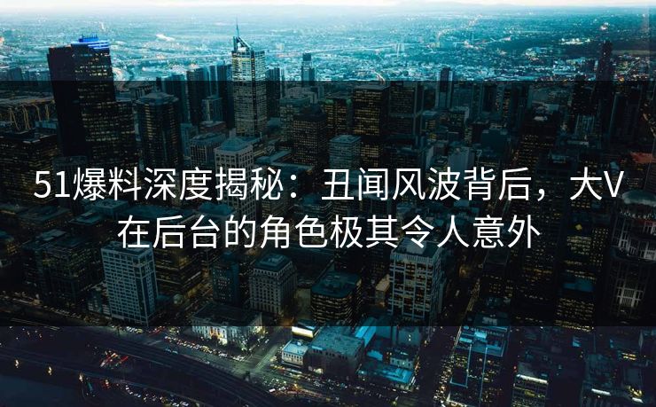 51爆料深度揭秘：丑闻风波背后，大V在后台的角色极其令人意外