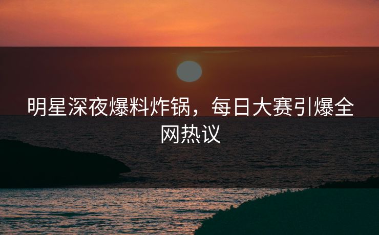 明星深夜爆料炸锅，每日大赛引爆全网热议