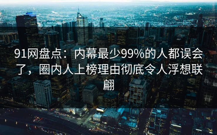 91网盘点：内幕最少99%的人都误会了，圈内人上榜理由彻底令人浮想联翩