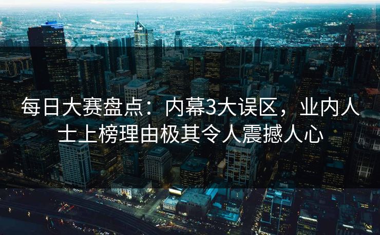 每日大赛盘点：内幕3大误区，业内人士上榜理由极其令人震撼人心