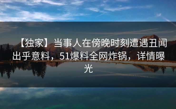 【独家】当事人在傍晚时刻遭遇丑闻出乎意料，51爆料全网炸锅，详情曝光